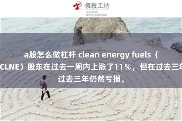 a股怎么做杠杆 clean energy fuels（纳斯达克：CLNE）股东在过去一周内上涨了11％，但在过去三年仍然亏损。