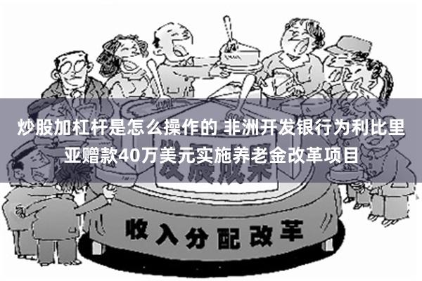 炒股加杠杆是怎么操作的 非洲开发银行为利比里亚赠款40万美元实施养老金改革项目