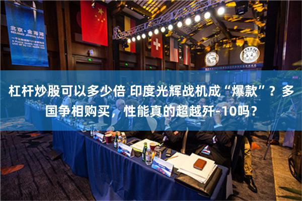 杠杆炒股可以多少倍 印度光辉战机成“爆款”？多国争相购买，性能真的超越歼-10吗？