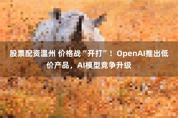 股票配资温州 价格战“开打”！OpenAI推出低价产品，AI模型竞争升级