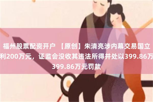 福州股票配资开户 【原创】朱清亮涉内幕交易国立科技获利200万元，证监会没收其违法所得并处以399.86万元罚款