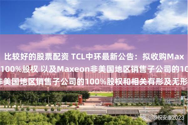 比较好的股票配资 TCL中环最新公告：拟收购Maxeon全资子公司SPML100%股权 以及Maxeon非美国地区销售子公司的100%股权和相关有形及无形资产