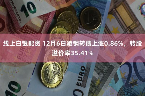 线上白银配资 12月6日凌钢转债上涨0.86%，转股溢价率35.41%