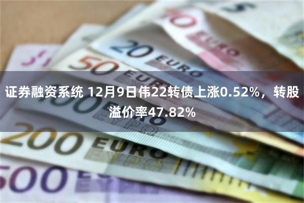 证券融资系统 12月9日伟22转债上涨0.52%，转股溢价率47.82%