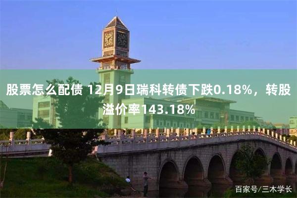 股票怎么配债 12月9日瑞科转债下跌0.18%，转股溢价率143.18%