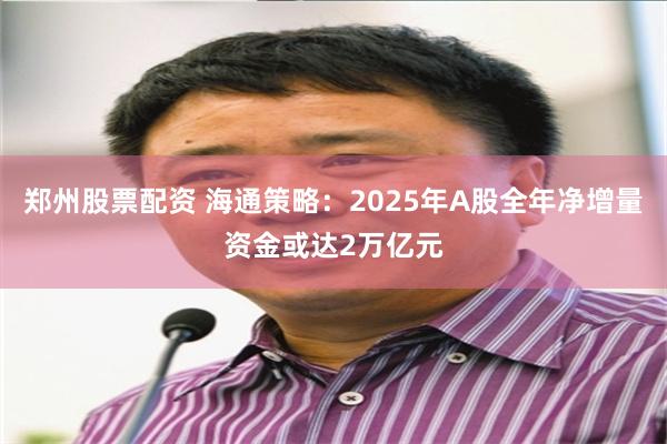 郑州股票配资 海通策略：2025年A股全年净增量资金或达2万亿元