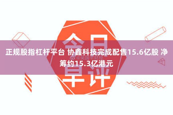 正规股指杠杆平台 协鑫科技完成配售15.6亿股 净筹约15.3亿港元