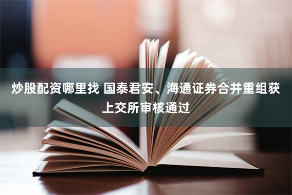 炒股配资哪里找 国泰君安、海通证券合并重组获上交所审核通过