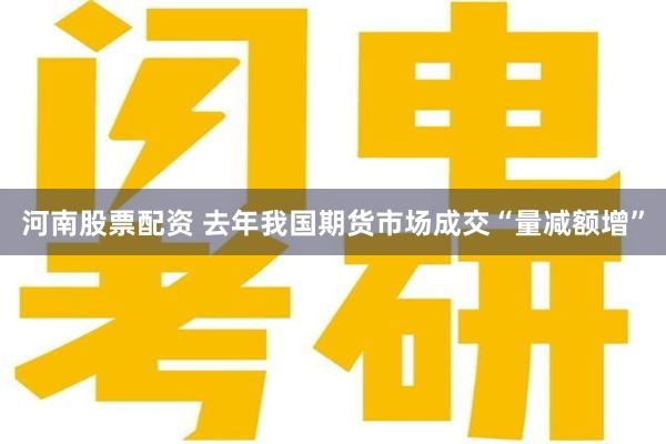 河南股票配资 去年我国期货市场成交“量减额增”