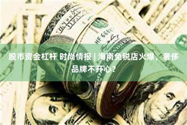 股市资金杠杆 时尚情报 | 海南免税店火爆，奢侈品牌不开心？