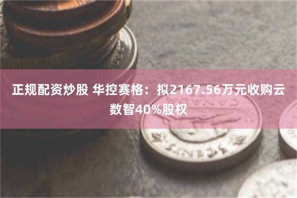 正规配资炒股 华控赛格：拟2167.56万元收购云数智40%股权