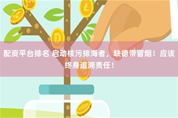 配资平台排名 启动核污排海者，缺德带冒烟！应该终身追溯责任！