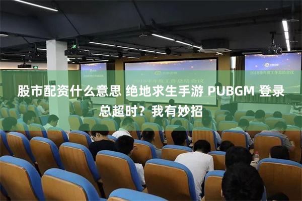 股市配资什么意思 绝地求生手游 PUBGM 登录总超时？我有妙招