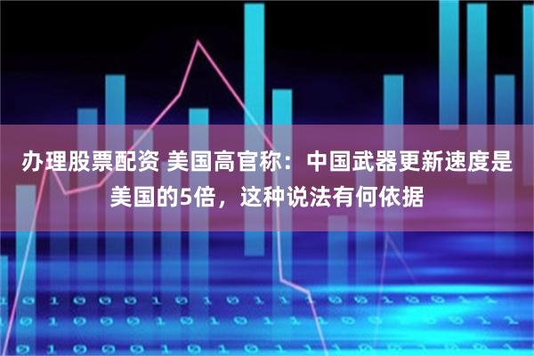 办理股票配资 美国高官称：中国武器更新速度是美国的5倍，这种说法有何依据