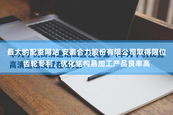 最大的配资网站 安徽合力股份有限公司取得限位齿轮专利，优化结构易加工产品良率高