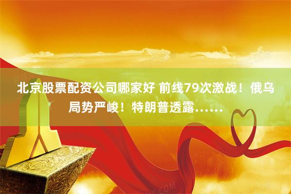 北京股票配资公司哪家好 前线79次激战！俄乌局势严峻！特朗普透露……