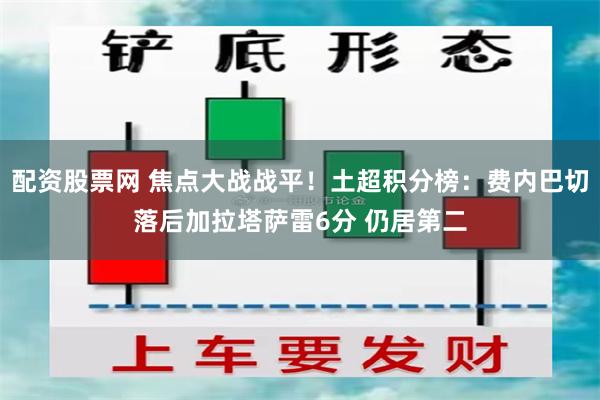 配资股票网 焦点大战战平！土超积分榜：费内巴切落后加拉塔萨雷6分 仍居第二