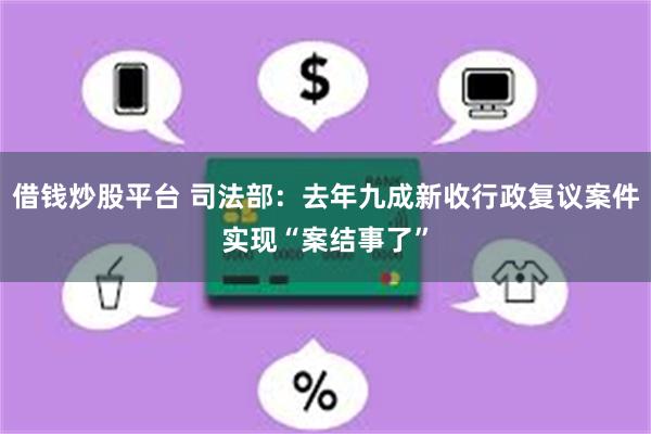 借钱炒股平台 司法部：去年九成新收行政复议案件实现“案结事了”